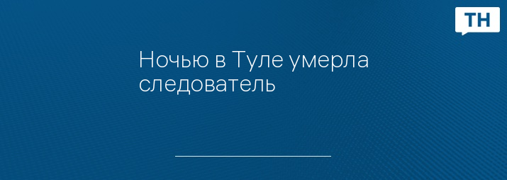 Ночью в Туле умерла следователь