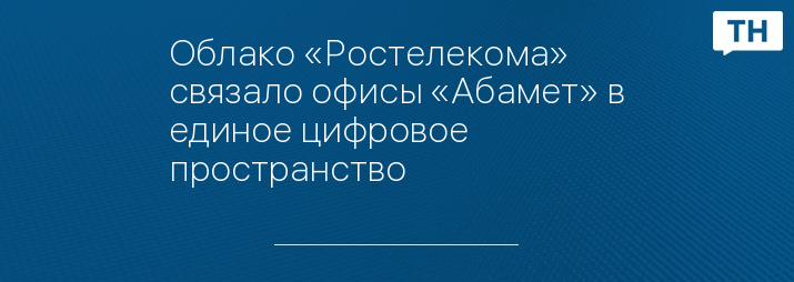 Облако «Ростелекома» связало офисы «Абамет» в единое цифровое пространство