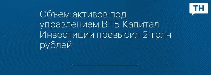 Объем активов под управлением ВТБ Капитал Инвестиции превысил 2 трлн рублей   