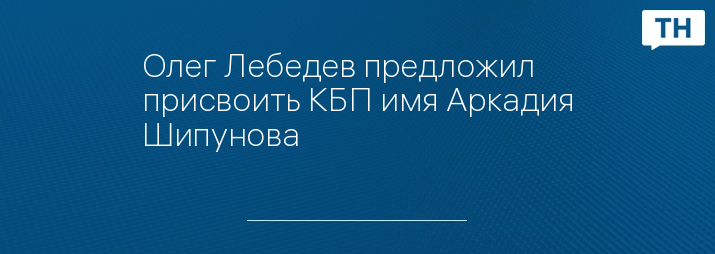 Олег Лебедев предложил присвоить КБП имя Аркадия Шипунова