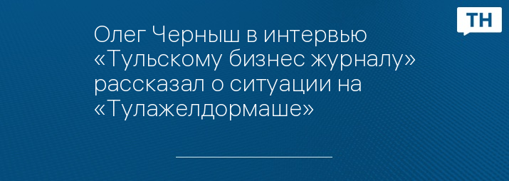 Олег Черныш в интервью «Тульскому бизнес журналу» рассказал о ситуации на «Тулажелдормаше»