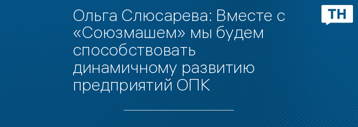 Ольга Слюсарева: Вместе с «Союзмашем» мы будем способствовать динамичному развитию предприятий ОПК