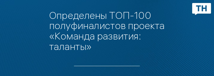 Определены ТОП-100 полуфиналистов проекта «Команда развития: таланты»