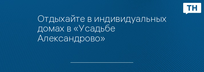 Отдыхайте в индивидуальных домах в «Усадьбе Александрово»