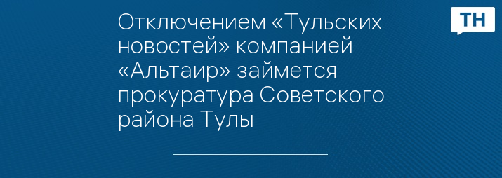 Отключением «Тульских новостей» компанией «Альтаир» займется прокуратура Советского района Тулы