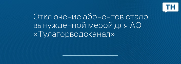 Отключение абонентов стало вынужденной мерой для АО «Тулагорводоканал»