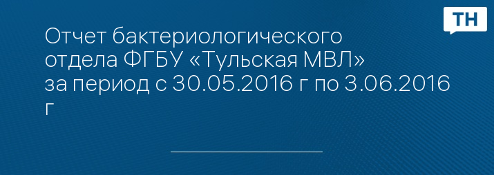 Отчет бактериологического отдела ФГБУ «Тульская МВЛ» за период с 30.05.2016 г по 3.06.2016 г