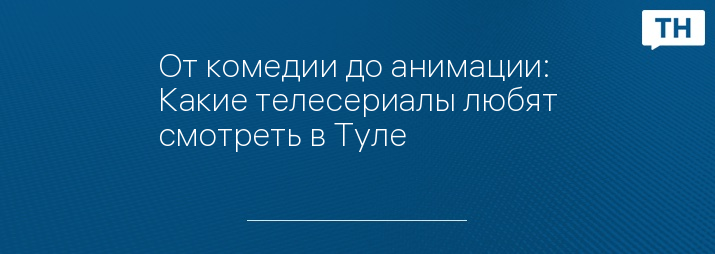 От комедии до анимации: Какие телесериалы любят смотреть в Туле