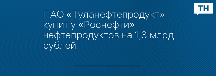 ПАО «Туланефтепродукт» купит у «Роснефти» нефтепродуктов на 1,3 млрд рублей 