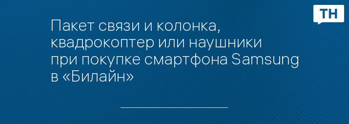 Пакет связи и колонка, квадрокоптер или наушники при покупке смартфона Samsung в «Билайн»