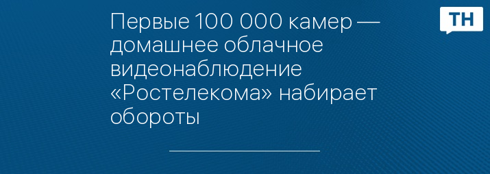 Первые 100 000 камер — домашнее облачное видеонаблюдение «Ростелекома» набирает обороты