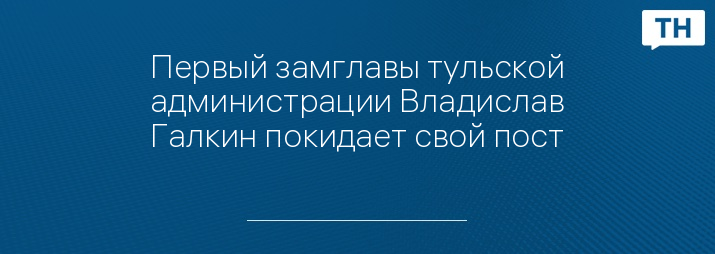 Первый замглавы тульской администрации Владислав Галкин покидает свой пост