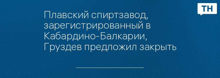 Плавский спиртзавод, зарегистрированный в Кабардино-Балкарии, Груздев предложил закрыть