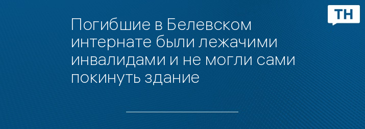 Погибшие в Белевском интернате были лежачими инвалидами и не могли сами покинуть здание