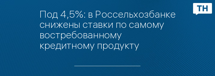 Под 4,5%: в Россельхозбанке снижены ставки по самому востребованному кредитному продукту