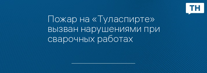 Пожар на «Туласпирте» вызван нарушениями при сварочных работах