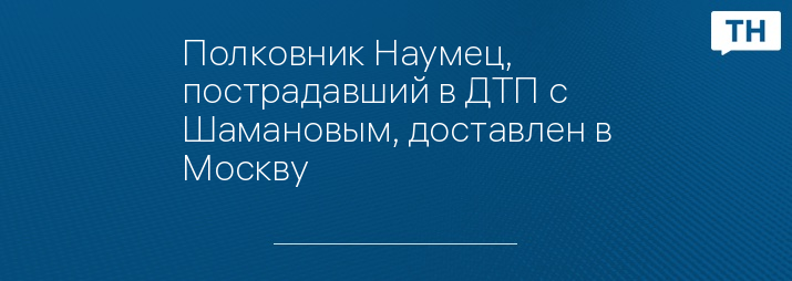 Полковник Наумец, пострадавший в ДТП с Шамановым, доставлен в Москву