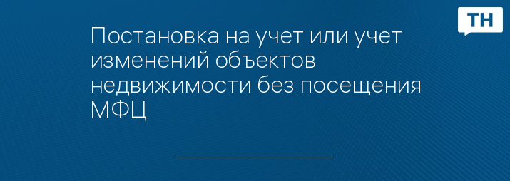 Постановка на учет или учет изменений объектов недвижимости без посещения МФЦ