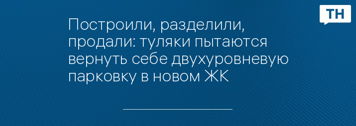 Построили, разделили, продали: туляки пытаются вернуть себе двухуровневую парковку в новом ЖК