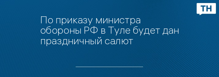 По приказу министра обороны РФ в Туле будет дан праздничный салют