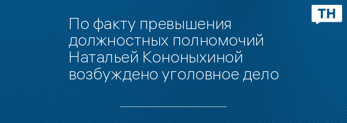 По факту превышения должностных полномочий Натальей Кононыхиной возбуждено уголовное дело