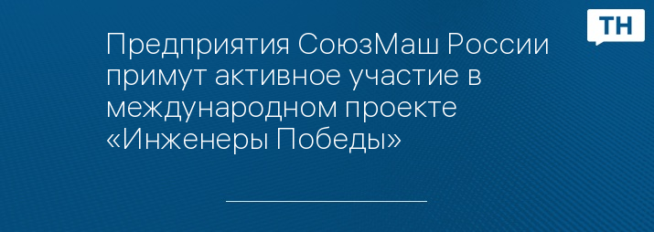 Предприятия СоюзМаш России примут активное участие в международном проекте «Инженеры Победы»