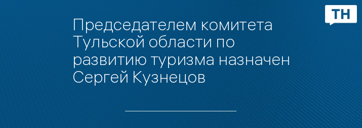 Председателем комитета Тульской области по развитию туризма назначен Сергей Кузнецов