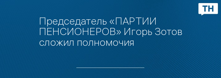 Председатель «ПАРТИИ ПЕНСИОНЕРОВ» Игорь Зотов сложил полномочия