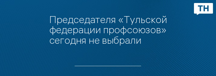 Председателя «Тульской федерации профсоюзов» сегодня не выбрали