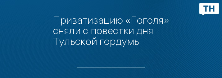 Приватизацию «Гоголя» сняли с повестки дня Тульской гордумы