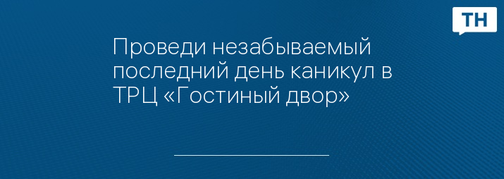 Проведи незабываемый последний день каникул в ТРЦ «Гостиный двор»
