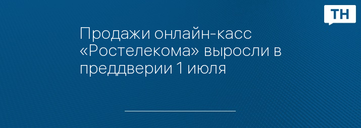 Продажи онлайн-касс «Ростелекома» выросли в преддверии 1 июля