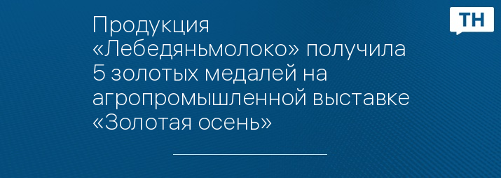 Продукция «Лебедяньмолоко» получила 5 золотых медалей на агропромышленной выставке «Золотая осень»