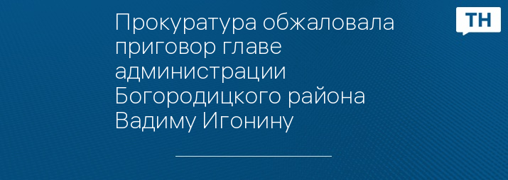 Прокуратура обжаловала приговор главе администрации Богородицкого района Вадиму Игонину