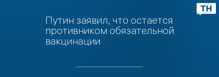 Путин заявил, что остается противником обязательной вакцинации