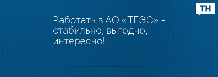 Работать в АО «ТГЭС» - стабильно, выгодно, интересно!