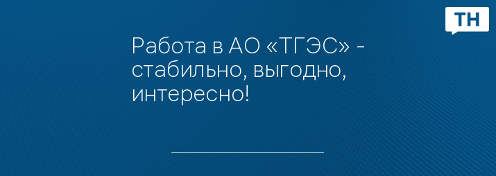 Работа в АО «ТГЭС» - стабильно, выгодно, интересно!