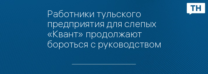 Работники тульского предприятия для слепых «Квант» продолжают бороться с руководством