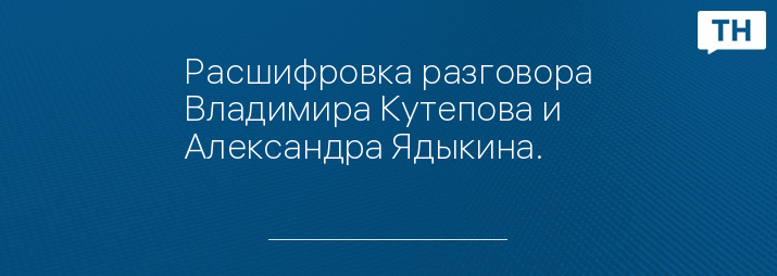 Расшифровка разговора Владимира Кутепова и Александра Ядыкина.