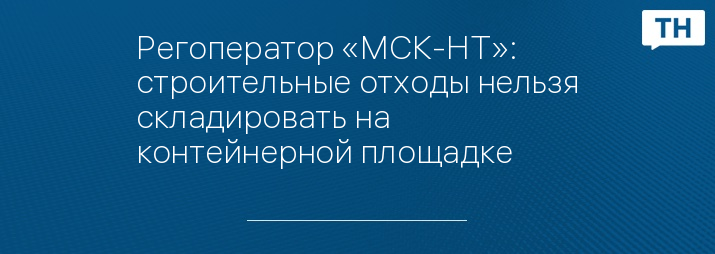 Регоператор «МСК-НТ»: строительные отходы нельзя складировать на контейнерной площадке