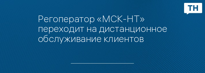Регоператор «МСК-НТ» переходит на дистанционное обслуживание клиентов