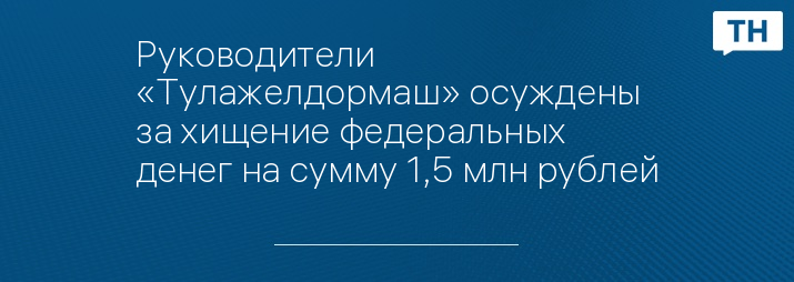 Руководители «Тулажелдормаш» осуждены за хищение федеральных денег на сумму 1,5 млн рублей