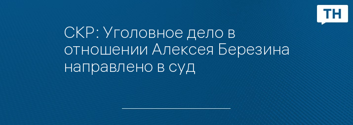 СКР: Уголовное дело в отношении Алексея Березина направлено в суд