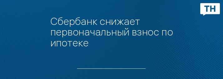 Сбербанк снижает первоначальный взнос по ипотеке 