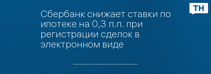 Сбербанк снижает ставки по ипотеке на 0,3 п.п. при регистрации сделок в электронном виде