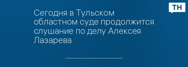 Сегодня в Тульском областном суде продолжится слушание по делу Алексея Лазарева