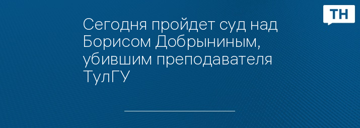 Сегодня пройдет суд над Борисом Добрыниным, убившим преподавателя ТулГУ