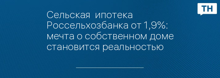 Сельская  ипотека Россельхозбанка от 1,9%: мечта о собственном доме становится реальностью 