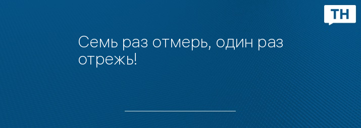 Семь раз отмерь, один раз отрежь!