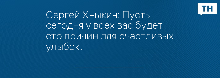 Сергей Хныкин: Пусть сегодня у всех вас будет сто причин для счастливых улыбок!